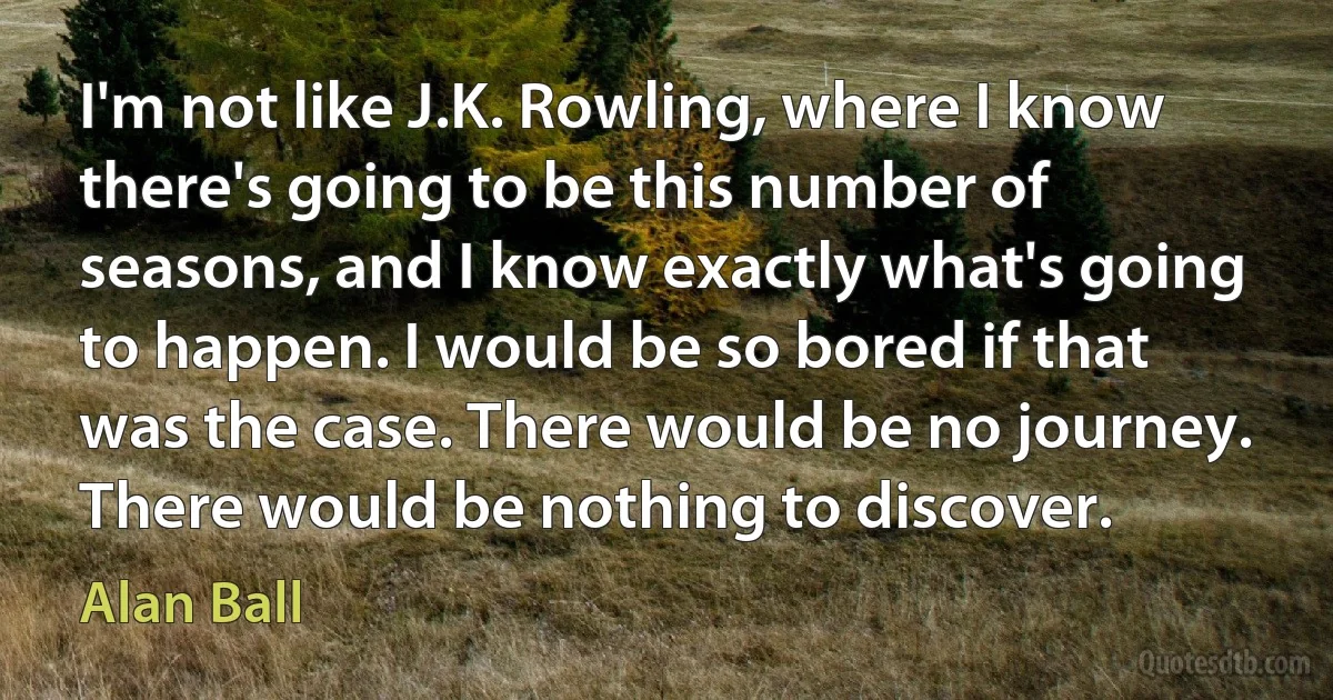 I'm not like J.K. Rowling, where I know there's going to be this number of seasons, and I know exactly what's going to happen. I would be so bored if that was the case. There would be no journey. There would be nothing to discover. (Alan Ball)