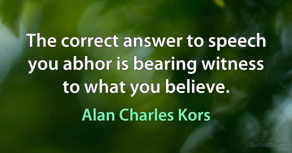 The correct answer to speech you abhor is bearing witness to what you believe. (Alan Charles Kors)