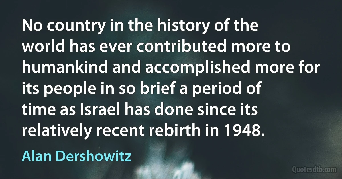 No country in the history of the world has ever contributed more to humankind and accomplished more for its people in so brief a period of time as Israel has done since its relatively recent rebirth in 1948. (Alan Dershowitz)