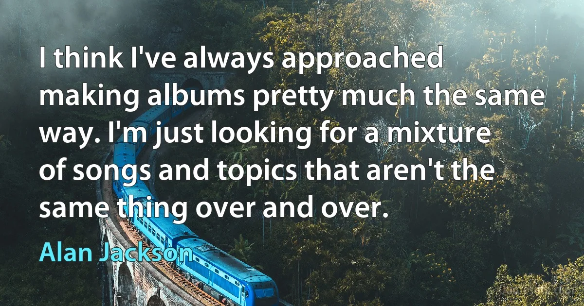 I think I've always approached making albums pretty much the same way. I'm just looking for a mixture of songs and topics that aren't the same thing over and over. (Alan Jackson)