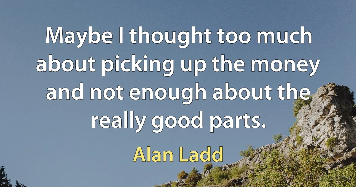 Maybe I thought too much about picking up the money and not enough about the really good parts. (Alan Ladd)