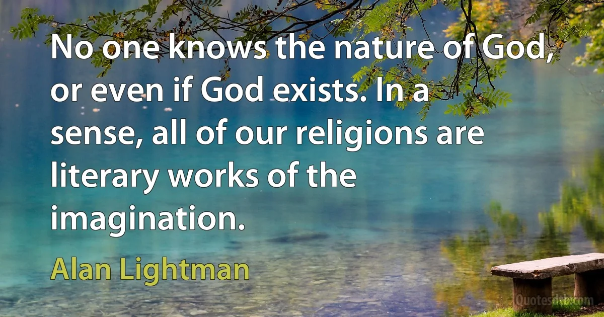 No one knows the nature of God, or even if God exists. In a sense, all of our religions are literary works of the imagination. (Alan Lightman)