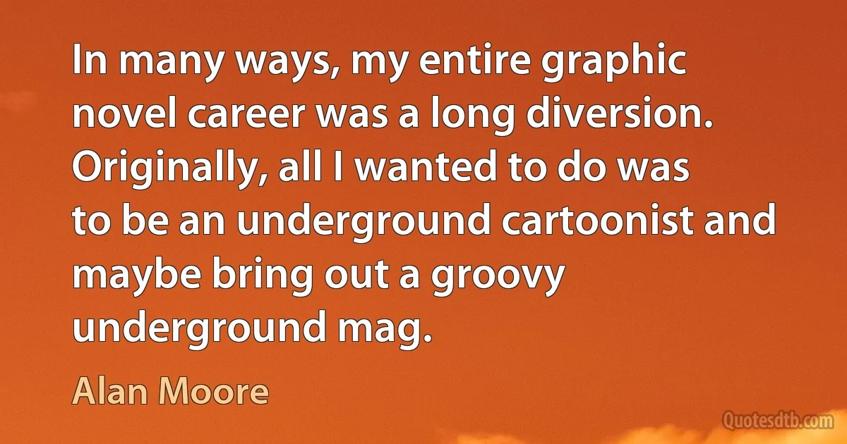 In many ways, my entire graphic novel career was a long diversion. Originally, all I wanted to do was to be an underground cartoonist and maybe bring out a groovy underground mag. (Alan Moore)