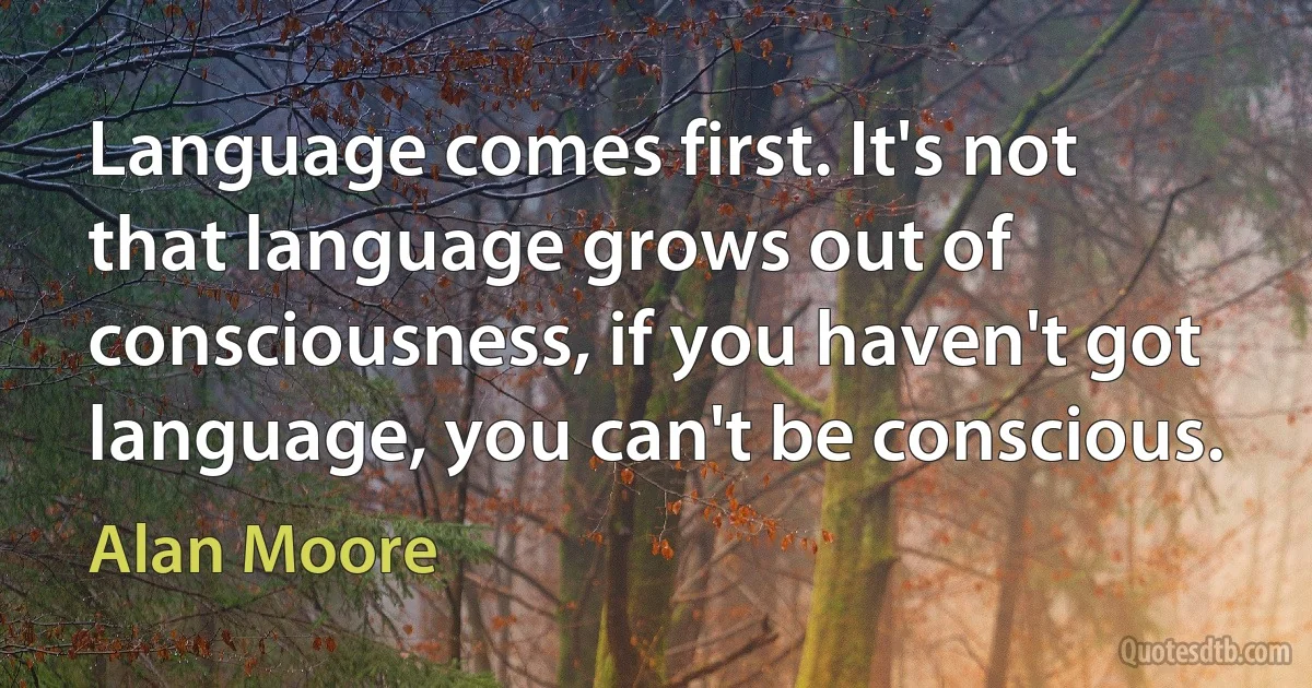 Language comes first. It's not that language grows out of consciousness, if you haven't got language, you can't be conscious. (Alan Moore)