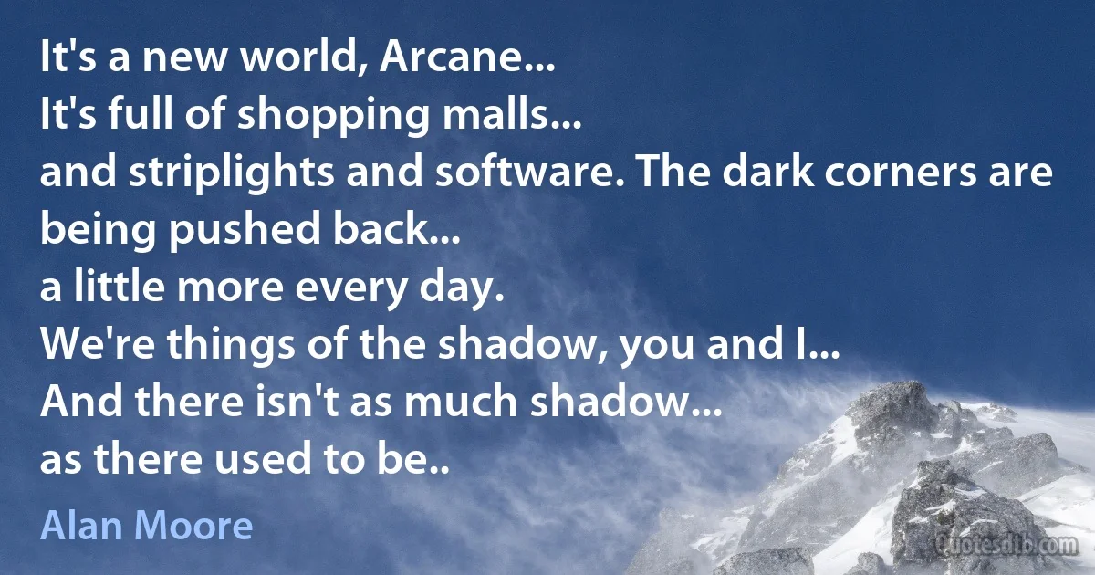 It's a new world, Arcane...
It's full of shopping malls...
and striplights and software. The dark corners are being pushed back...
a little more every day.
We're things of the shadow, you and I...
And there isn't as much shadow...
as there used to be.. (Alan Moore)