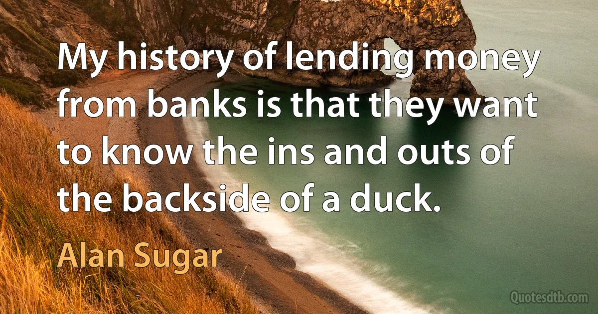 My history of lending money from banks is that they want to know the ins and outs of the backside of a duck. (Alan Sugar)