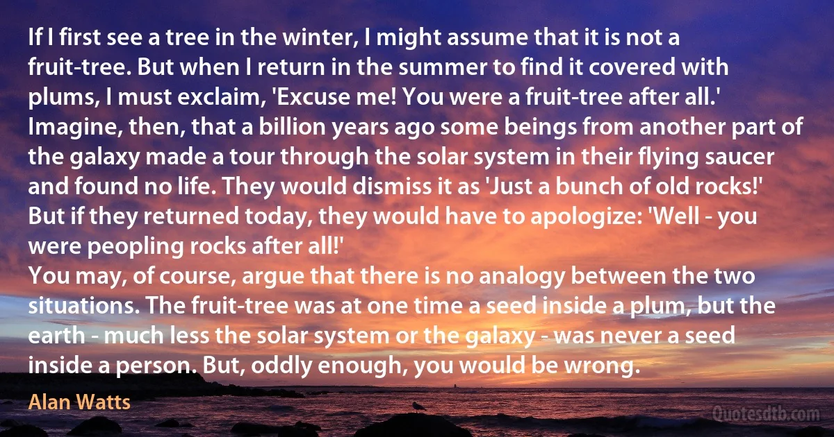 If I first see a tree in the winter, I might assume that it is not a fruit-tree. But when I return in the summer to find it covered with plums, I must exclaim, 'Excuse me! You were a fruit-tree after all.' Imagine, then, that a billion years ago some beings from another part of the galaxy made a tour through the solar system in their flying saucer and found no life. They would dismiss it as 'Just a bunch of old rocks!' But if they returned today, they would have to apologize: 'Well - you were peopling rocks after all!'
You may, of course, argue that there is no analogy between the two situations. The fruit-tree was at one time a seed inside a plum, but the earth - much less the solar system or the galaxy - was never a seed inside a person. But, oddly enough, you would be wrong. (Alan Watts)