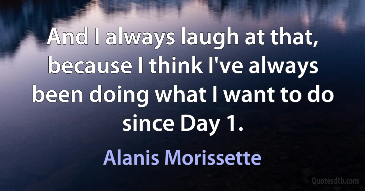 And I always laugh at that, because I think I've always been doing what I want to do since Day 1. (Alanis Morissette)