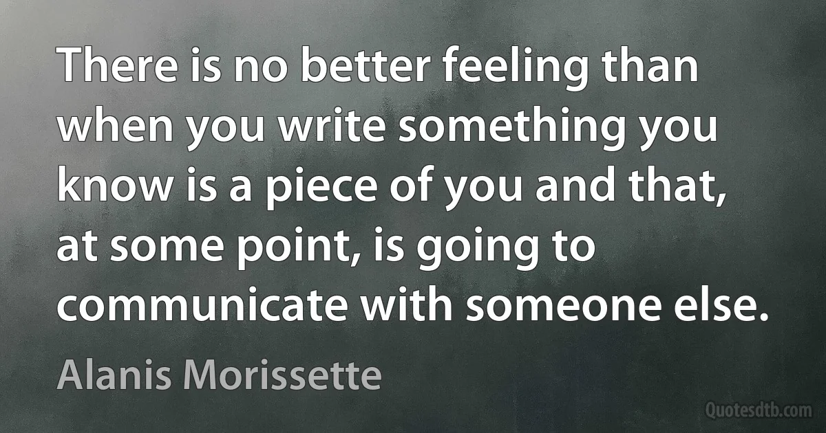 There is no better feeling than when you write something you know is a piece of you and that, at some point, is going to communicate with someone else. (Alanis Morissette)