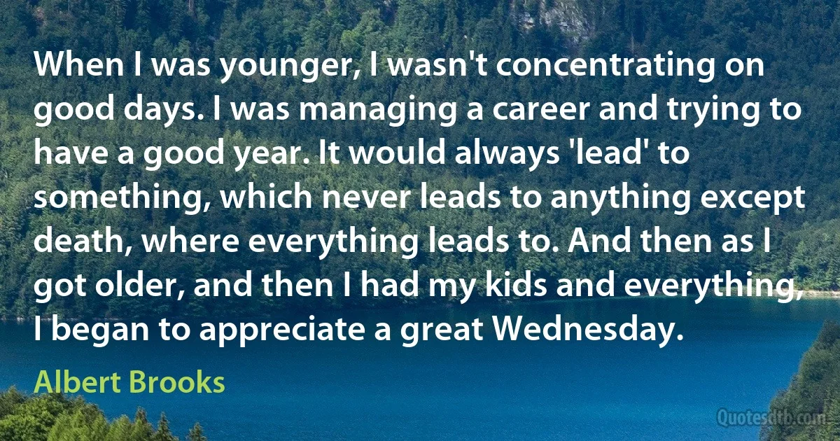 When I was younger, I wasn't concentrating on good days. I was managing a career and trying to have a good year. It would always 'lead' to something, which never leads to anything except death, where everything leads to. And then as I got older, and then I had my kids and everything, I began to appreciate a great Wednesday. (Albert Brooks)