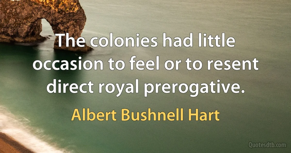 The colonies had little occasion to feel or to resent direct royal prerogative. (Albert Bushnell Hart)