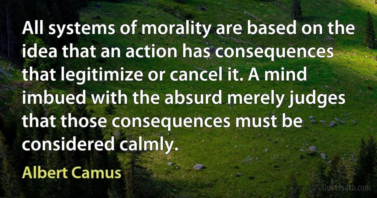 All systems of morality are based on the idea that an action has consequences that legitimize or cancel it. A mind imbued with the absurd merely judges that those consequences must be considered calmly. (Albert Camus)