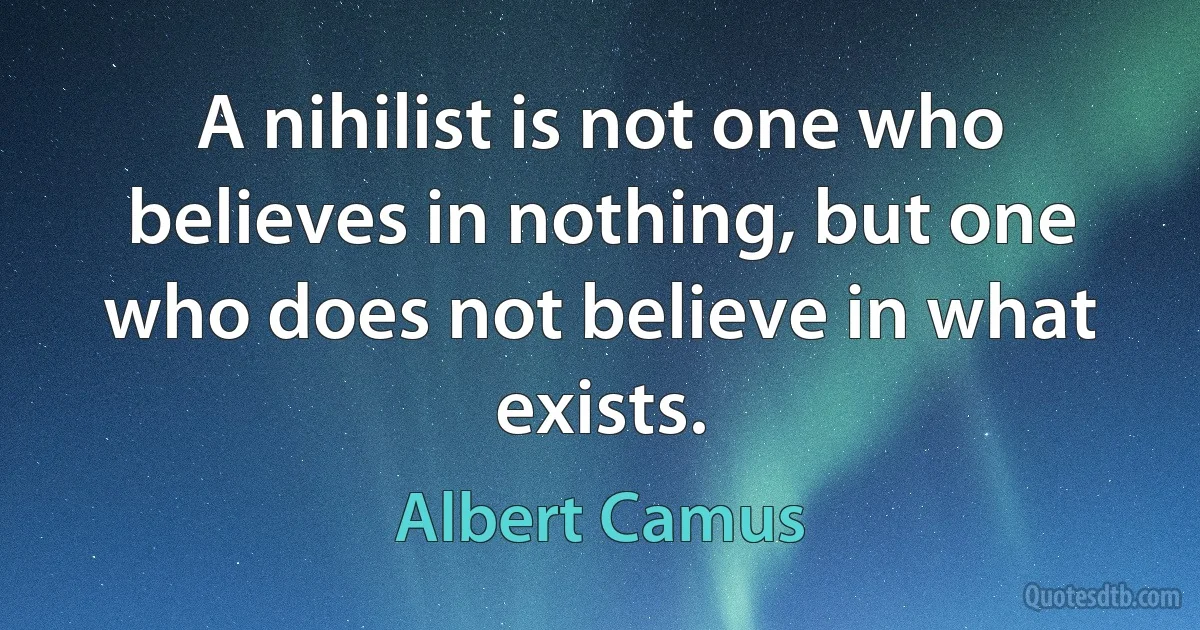 A nihilist is not one who believes in nothing, but one who does not believe in what exists. (Albert Camus)