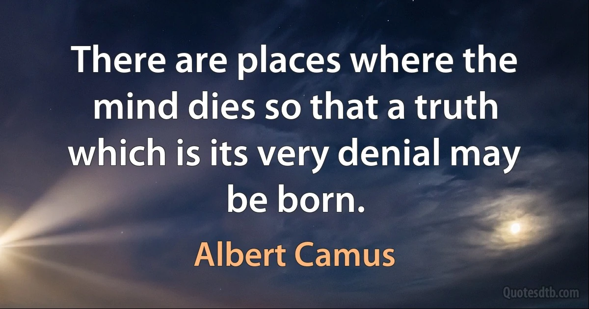 There are places where the mind dies so that a truth which is its very denial may be born. (Albert Camus)