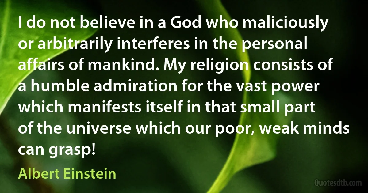 I do not believe in a God who maliciously or arbitrarily interferes in the personal affairs of mankind. My religion consists of a humble admiration for the vast power which manifests itself in that small part of the universe which our poor, weak minds can grasp! (Albert Einstein)