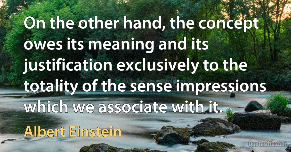 On the other hand, the concept owes its meaning and its justification exclusively to the totality of the sense impressions which we associate with it. (Albert Einstein)