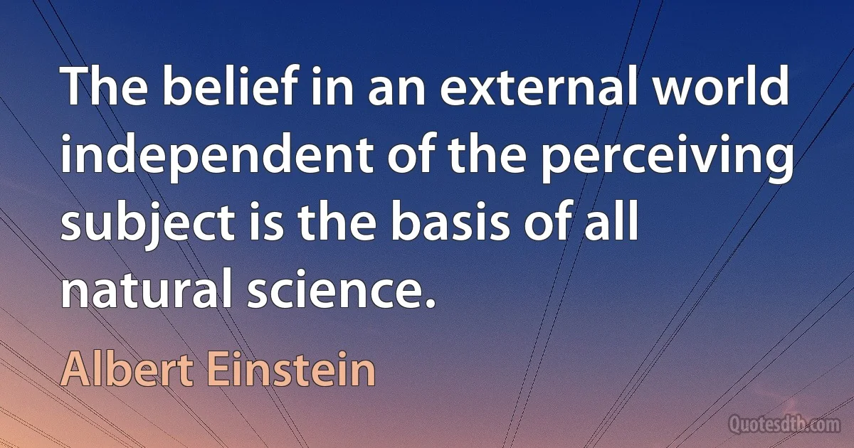 The belief in an external world independent of the perceiving subject is the basis of all natural science. (Albert Einstein)