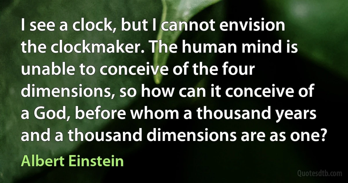 I see a clock, but I cannot envision the clockmaker. The human mind is unable to conceive of the four dimensions, so how can it conceive of a God, before whom a thousand years and a thousand dimensions are as one? (Albert Einstein)