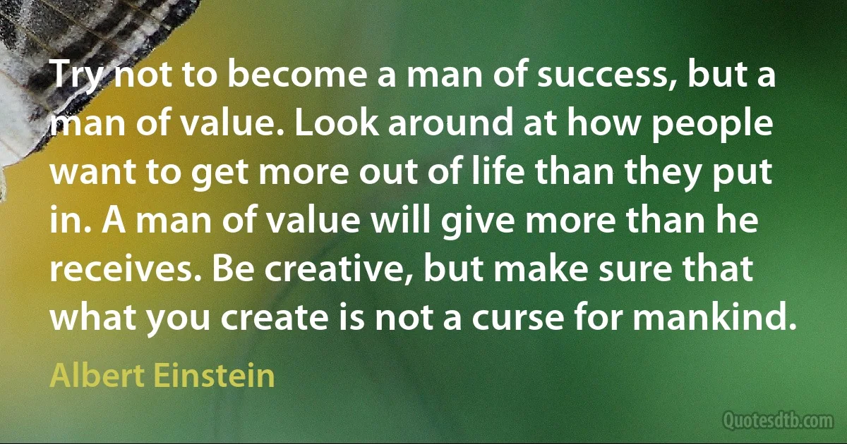 Try not to become a man of success, but a man of value. Look around at how people want to get more out of life than they put in. A man of value will give more than he receives. Be creative, but make sure that what you create is not a curse for mankind. (Albert Einstein)