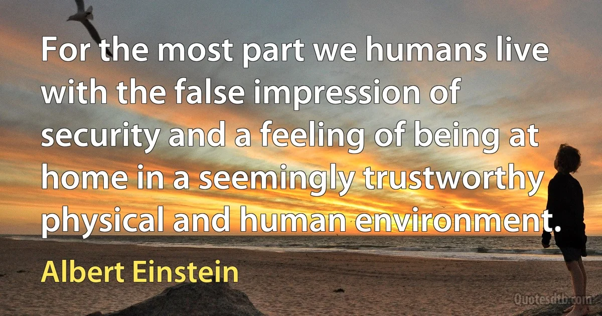 For the most part we humans live with the false impression of security and a feeling of being at home in a seemingly trustworthy physical and human environment. (Albert Einstein)