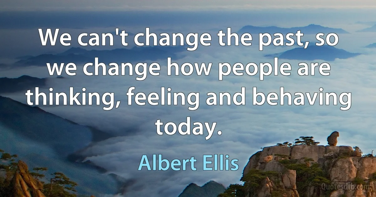 We can't change the past, so we change how people are thinking, feeling and behaving today. (Albert Ellis)