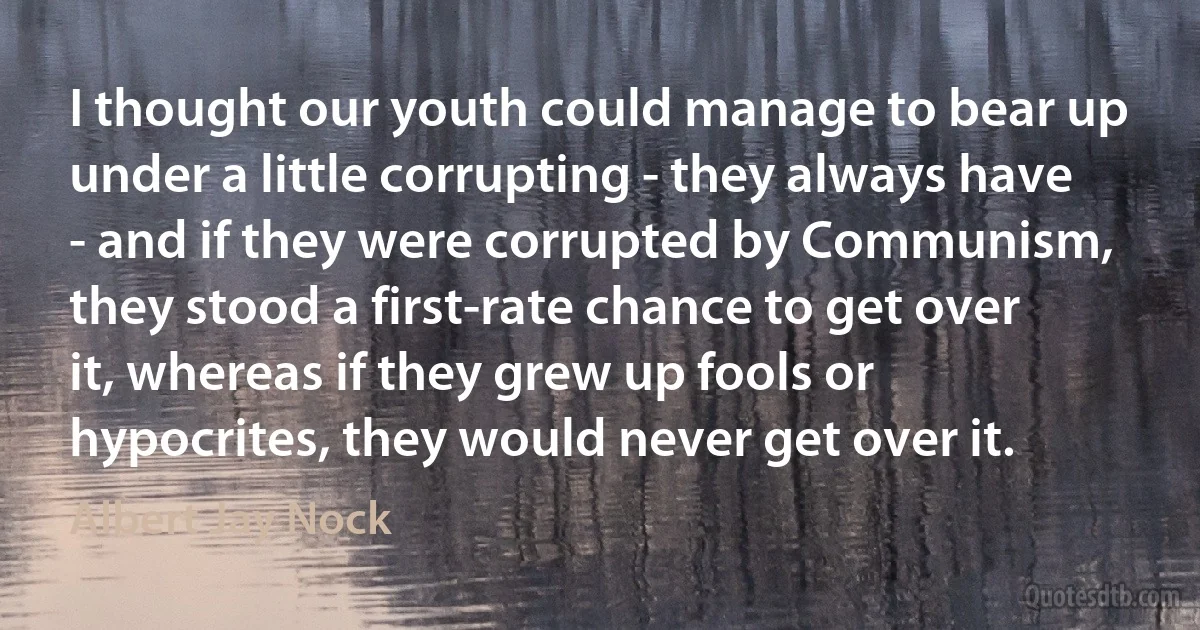 I thought our youth could manage to bear up under a little corrupting - they always have - and if they were corrupted by Communism, they stood a first-rate chance to get over it, whereas if they grew up fools or hypocrites, they would never get over it. (Albert Jay Nock)