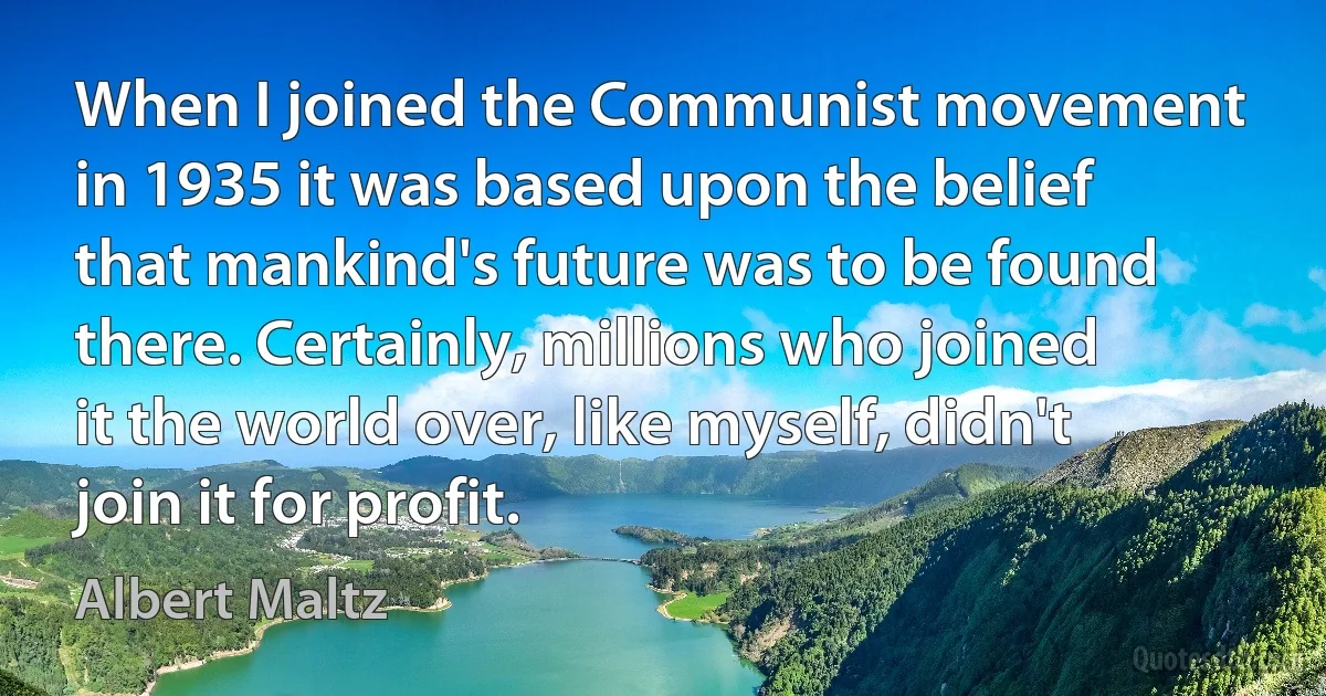 When I joined the Communist movement in 1935 it was based upon the belief that mankind's future was to be found there. Certainly, millions who joined it the world over, like myself, didn't join it for profit. (Albert Maltz)