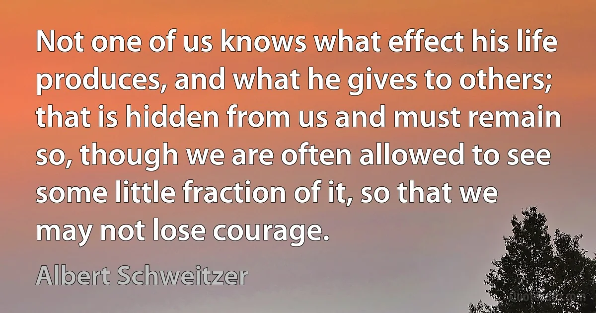 Not one of us knows what effect his life produces, and what he gives to others; that is hidden from us and must remain so, though we are often allowed to see some little fraction of it, so that we may not lose courage. (Albert Schweitzer)