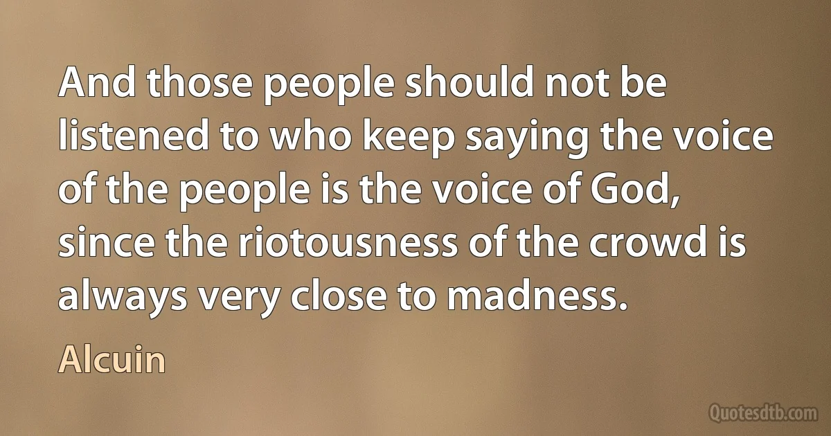 And those people should not be listened to who keep saying the voice of the people is the voice of God, since the riotousness of the crowd is always very close to madness. (Alcuin)