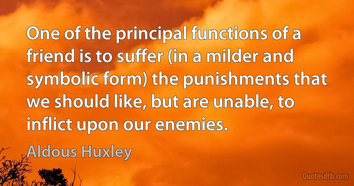 One of the principal functions of a friend is to suffer (in a milder and symbolic form) the punishments that we should like, but are unable, to inflict upon our enemies. (Aldous Huxley)