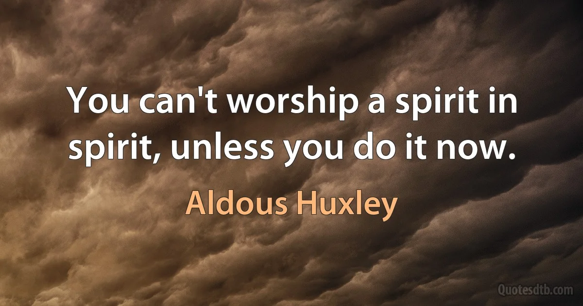 You can't worship a spirit in spirit, unless you do it now. (Aldous Huxley)