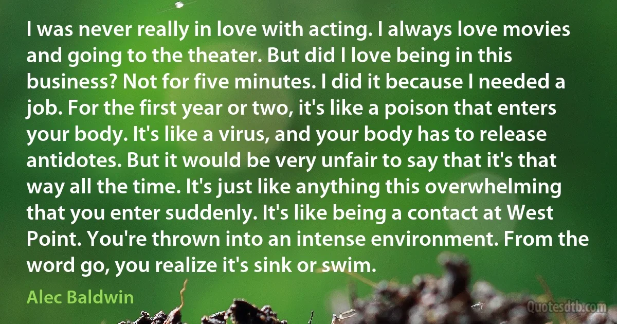 I was never really in love with acting. I always love movies and going to the theater. But did I love being in this business? Not for five minutes. I did it because I needed a job. For the first year or two, it's like a poison that enters your body. It's like a virus, and your body has to release antidotes. But it would be very unfair to say that it's that way all the time. It's just like anything this overwhelming that you enter suddenly. It's like being a contact at West Point. You're thrown into an intense environment. From the word go, you realize it's sink or swim. (Alec Baldwin)