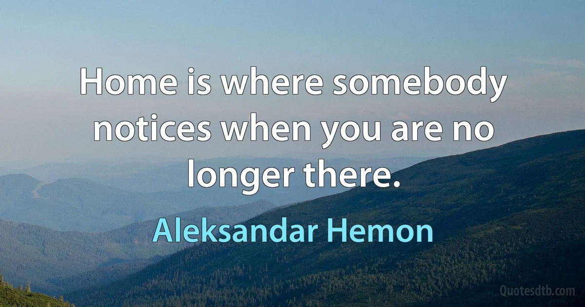 Home is where somebody notices when you are no longer there. (Aleksandar Hemon)