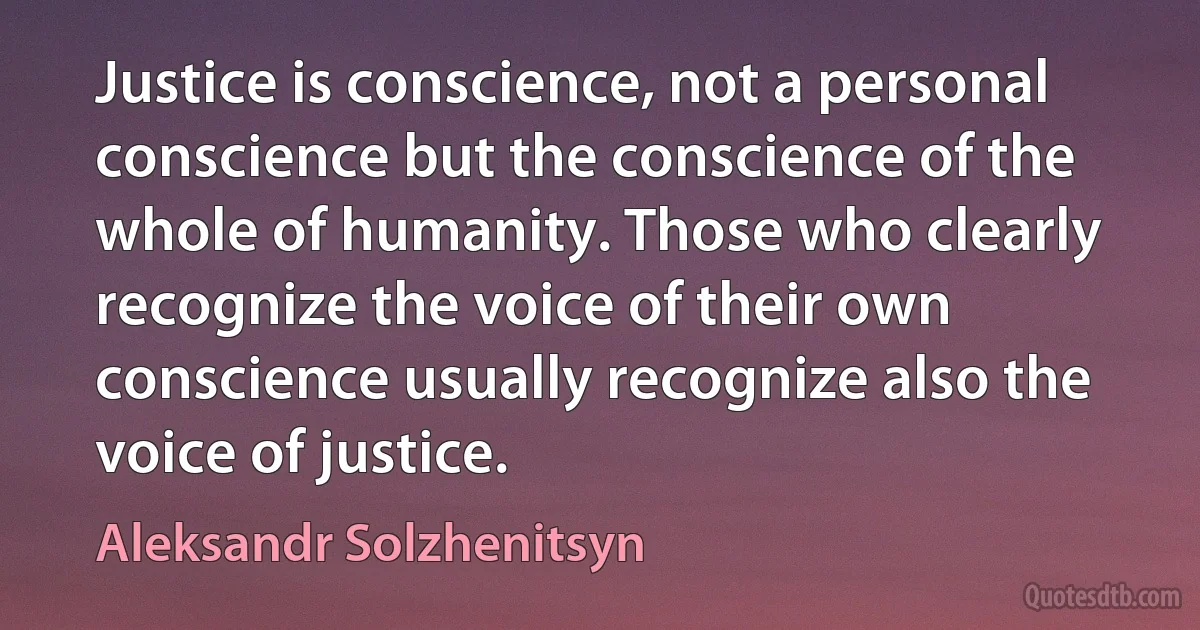 Justice is conscience, not a personal conscience but the conscience of the whole of humanity. Those who clearly recognize the voice of their own conscience usually recognize also the voice of justice. (Aleksandr Solzhenitsyn)