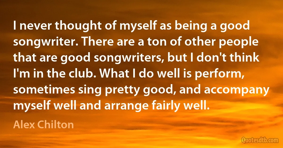 I never thought of myself as being a good songwriter. There are a ton of other people that are good songwriters, but I don't think I'm in the club. What I do well is perform, sometimes sing pretty good, and accompany myself well and arrange fairly well. (Alex Chilton)