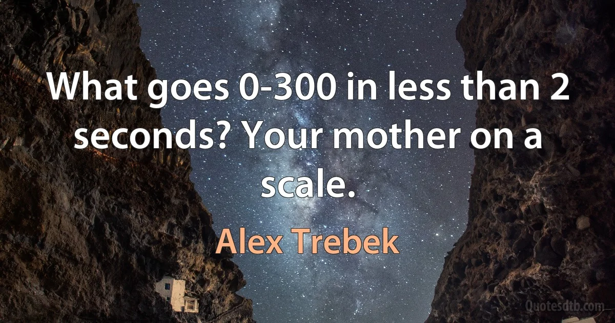 What goes 0-300 in less than 2 seconds? Your mother on a scale. (Alex Trebek)