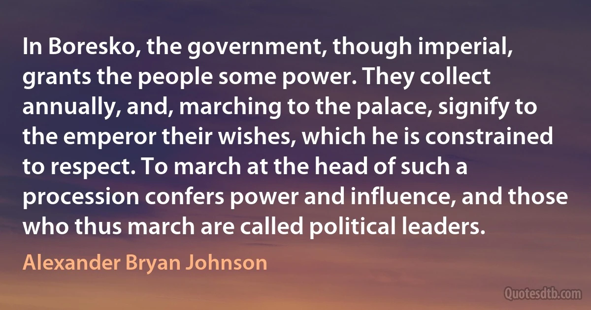 In Boresko, the government, though imperial, grants the people some power. They collect annually, and, marching to the palace, signify to the emperor their wishes, which he is constrained to respect. To march at the head of such a procession confers power and influence, and those who thus march are called political leaders. (Alexander Bryan Johnson)