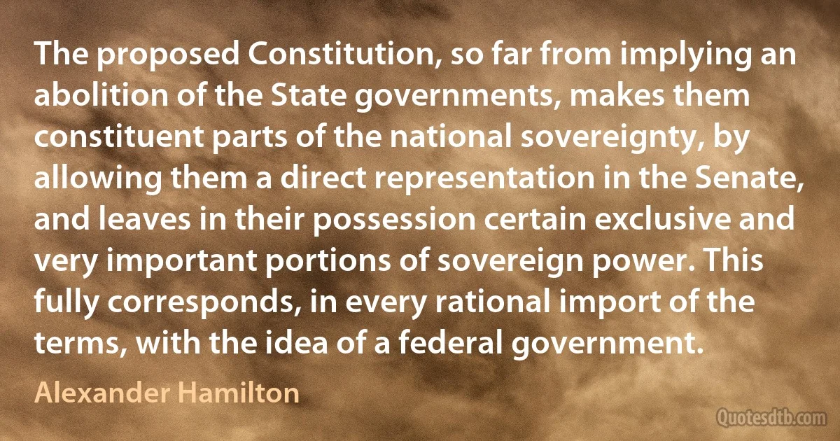 The proposed Constitution, so far from implying an abolition of the State governments, makes them constituent parts of the national sovereignty, by allowing them a direct representation in the Senate, and leaves in their possession certain exclusive and very important portions of sovereign power. This fully corresponds, in every rational import of the terms, with the idea of a federal government. (Alexander Hamilton)