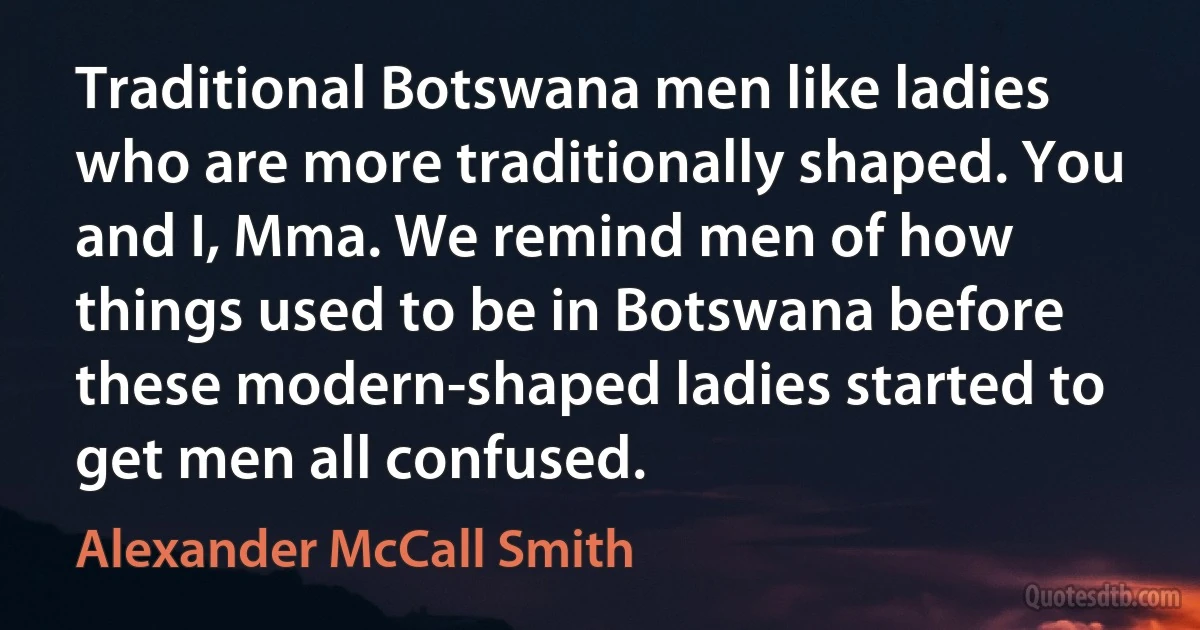 Traditional Botswana men like ladies who are more traditionally shaped. You and I, Mma. We remind men of how things used to be in Botswana before these modern-shaped ladies started to get men all confused. (Alexander McCall Smith)