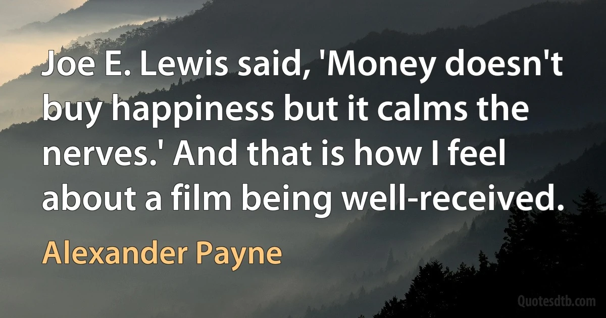 Joe E. Lewis said, 'Money doesn't buy happiness but it calms the nerves.' And that is how I feel about a film being well-received. (Alexander Payne)