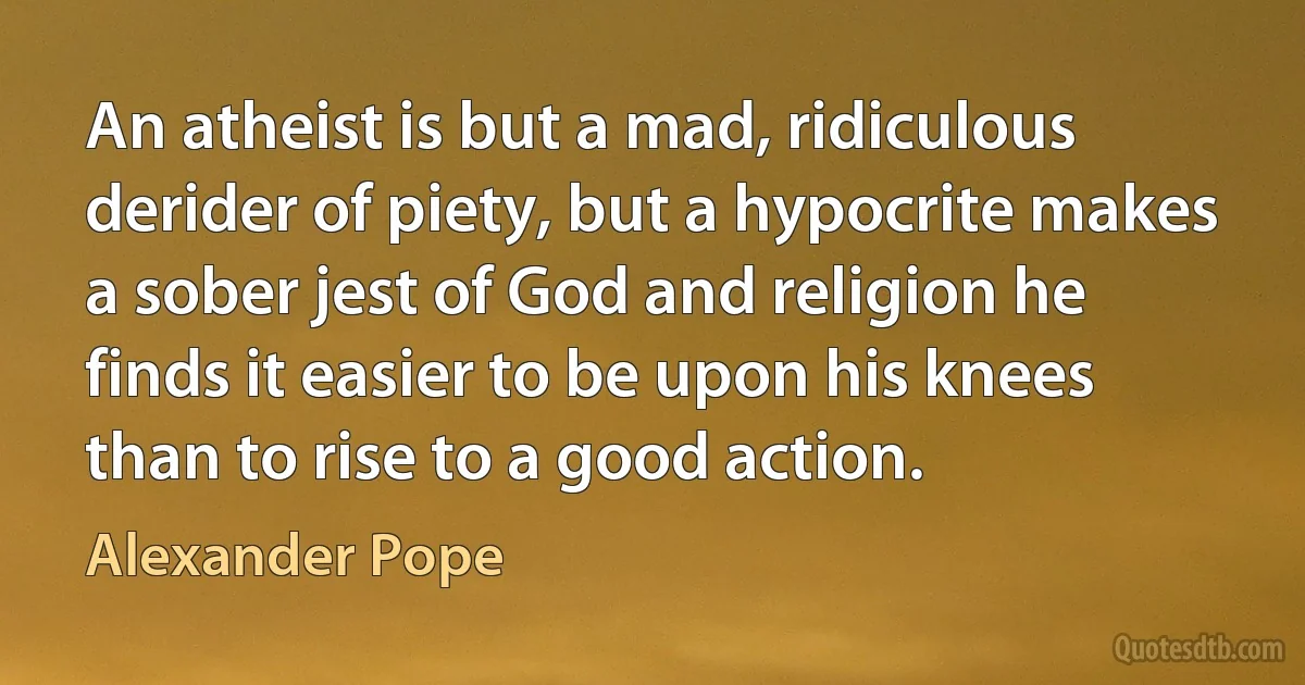 An atheist is but a mad, ridiculous derider of piety, but a hypocrite makes a sober jest of God and religion he finds it easier to be upon his knees than to rise to a good action. (Alexander Pope)