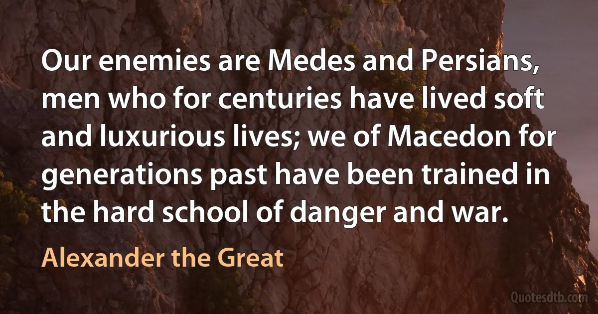 Our enemies are Medes and Persians, men who for centuries have lived soft and luxurious lives; we of Macedon for generations past have been trained in the hard school of danger and war. (Alexander the Great)