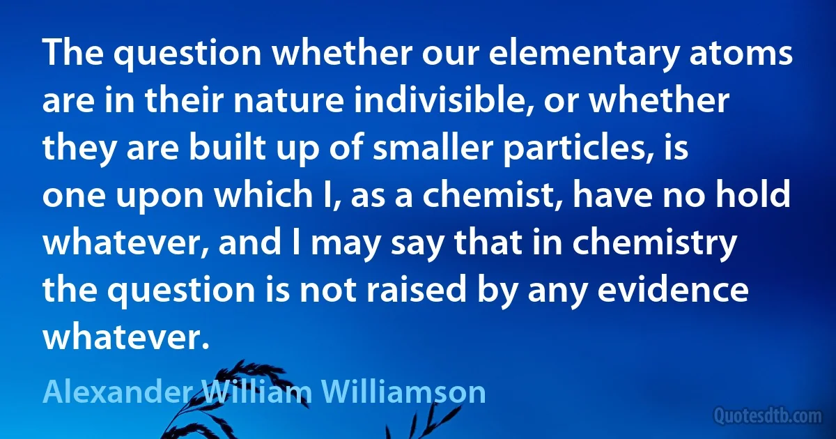 The question whether our elementary atoms are in their nature indivisible, or whether they are built up of smaller particles, is one upon which I, as a chemist, have no hold whatever, and I may say that in chemistry the question is not raised by any evidence whatever. (Alexander William Williamson)