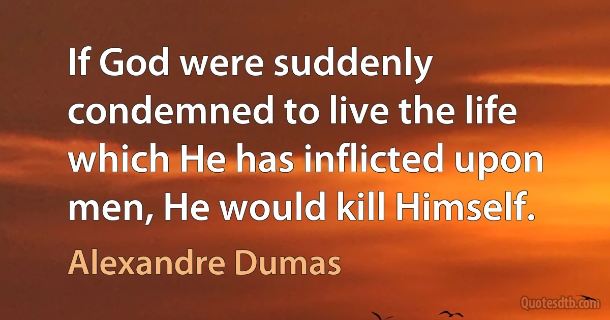 If God were suddenly condemned to live the life which He has inflicted upon men, He would kill Himself. (Alexandre Dumas)