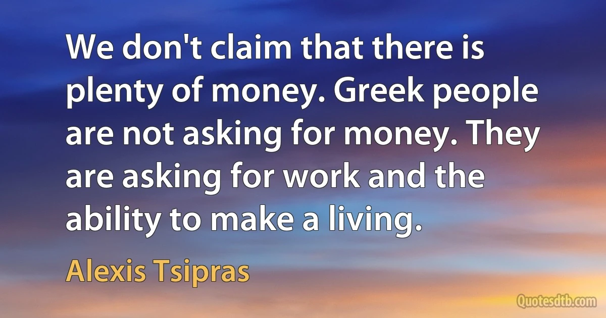 We don't claim that there is plenty of money. Greek people are not asking for money. They are asking for work and the ability to make a living. (Alexis Tsipras)