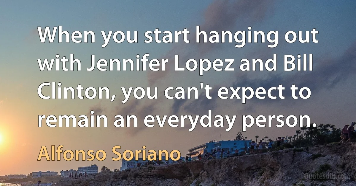 When you start hanging out with Jennifer Lopez and Bill Clinton, you can't expect to remain an everyday person. (Alfonso Soriano)