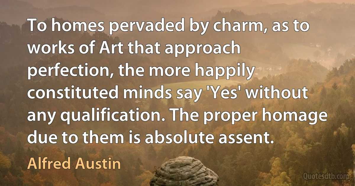 To homes pervaded by charm, as to works of Art that approach perfection, the more happily constituted minds say 'Yes' without any qualification. The proper homage due to them is absolute assent. (Alfred Austin)