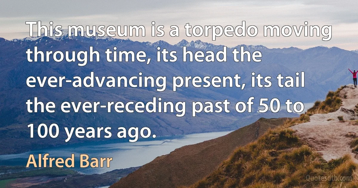 This museum is a torpedo moving through time, its head the ever-advancing present, its tail the ever-receding past of 50 to 100 years ago. (Alfred Barr)