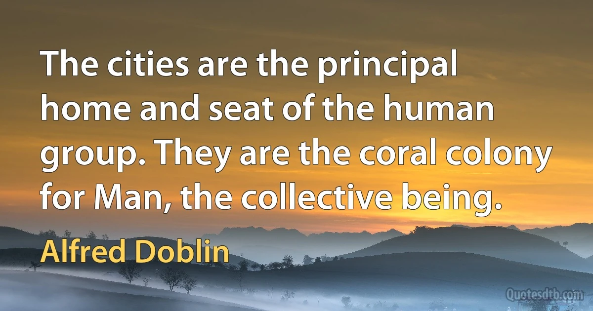 The cities are the principal home and seat of the human group. They are the coral colony for Man, the collective being. (Alfred Doblin)