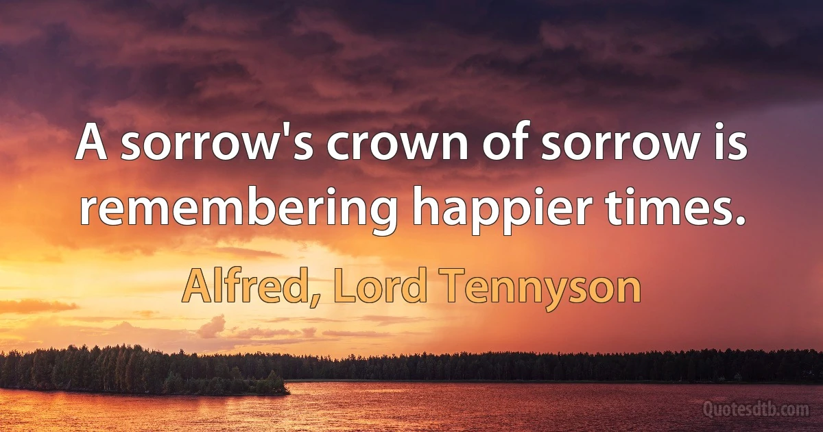 A sorrow's crown of sorrow is remembering happier times. (Alfred, Lord Tennyson)